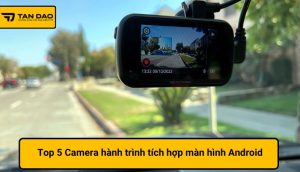 Top 5 Camera hành trình tích hợp màn hình Android cho xe hơi