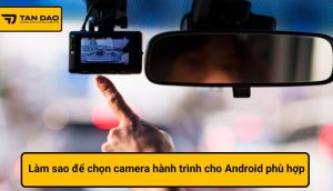 Làm sao để chọn camera hành trình cho Android phù hợp với xe